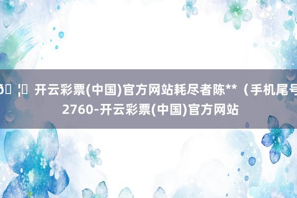 🦄开云彩票(中国)官方网站耗尽者陈**（手机尾号 2760-开云彩票(中国)官方网站