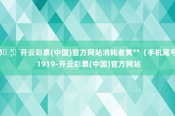 🦄开云彩票(中国)官方网站消耗者黄**（手机尾号 1919-开云彩票(中国)官方网站