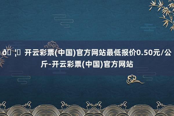 🦄开云彩票(中国)官方网站最低报价0.50元/公斤-开云彩票(中国)官方网站