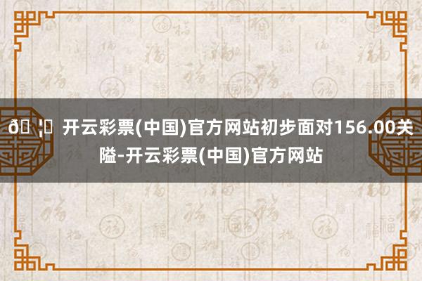 🦄开云彩票(中国)官方网站初步面对156.00关隘-开云彩票(中国)官方网站