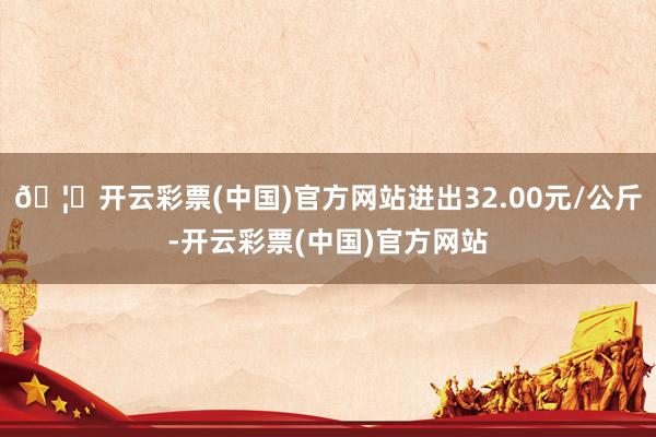 🦄开云彩票(中国)官方网站进出32.00元/公斤-开云彩票(中国)官方网站