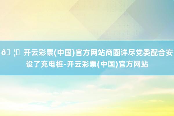 🦄开云彩票(中国)官方网站商圈详尽党委配合安设了充电桩-开云彩票(中国)官方网站