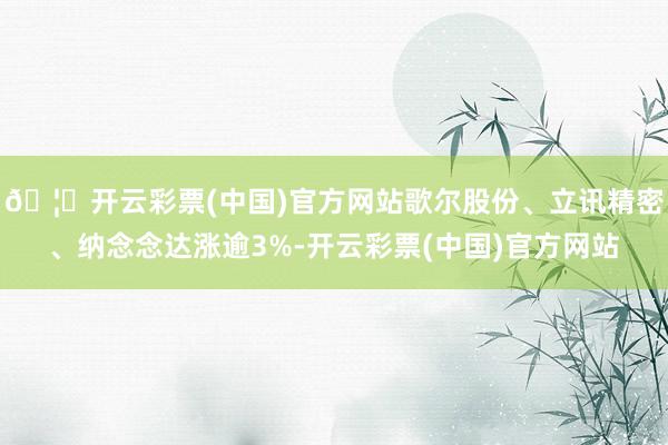 🦄开云彩票(中国)官方网站歌尔股份、立讯精密、纳念念达涨逾3%-开云彩票(中国)官方网站