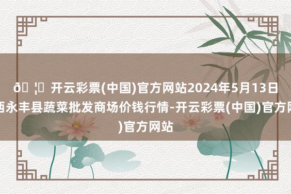 🦄开云彩票(中国)官方网站2024年5月13日江西永丰县蔬菜批发商场价钱行情-开云彩票(中国)官方网站