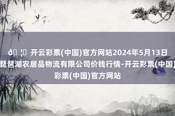 🦄开云彩票(中国)官方网站2024年5月13日江西九江琵琶湖农居品物流有限公司价钱行情-开云彩票(中国)官方网站