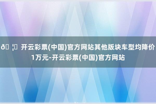 🦄开云彩票(中国)官方网站其他版块车型均降价1万元-开云彩票(中国)官方网站