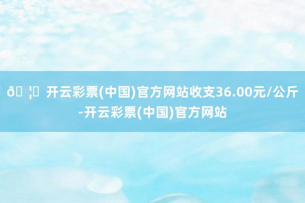 🦄开云彩票(中国)官方网站收支36.00元/公斤-开云彩票(中国)官方网站