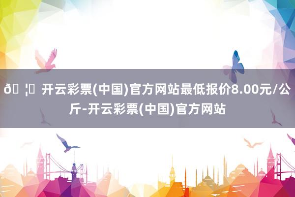 🦄开云彩票(中国)官方网站最低报价8.00元/公斤-开云彩票(中国)官方网站