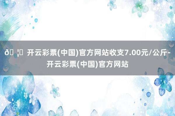 🦄开云彩票(中国)官方网站收支7.00元/公斤-开云彩票(中国)官方网站