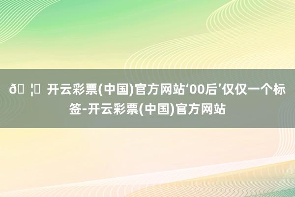 🦄开云彩票(中国)官方网站‘00后’仅仅一个标签-开云彩票(中国)官方网站