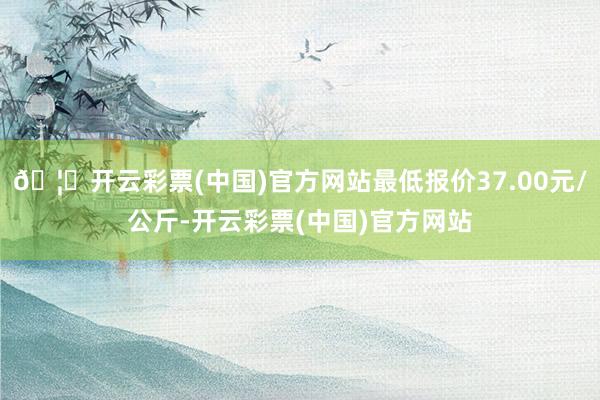 🦄开云彩票(中国)官方网站最低报价37.00元/公斤-开云彩票(中国)官方网站