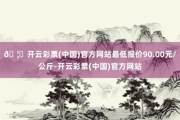 🦄开云彩票(中国)官方网站最低报价90.00元/公斤-开云彩票(中国)官方网站