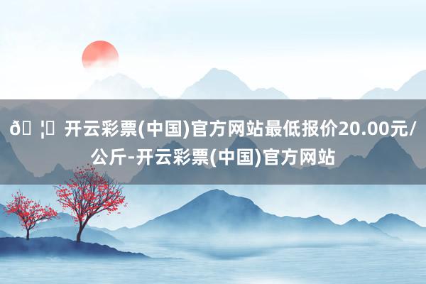 🦄开云彩票(中国)官方网站最低报价20.00元/公斤-开云彩票(中国)官方网站