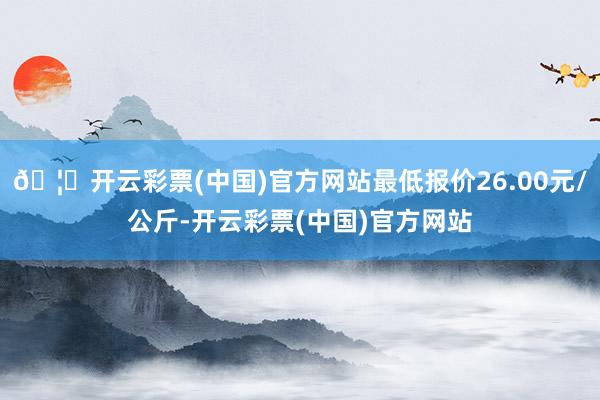 🦄开云彩票(中国)官方网站最低报价26.00元/公斤-开云彩票(中国)官方网站