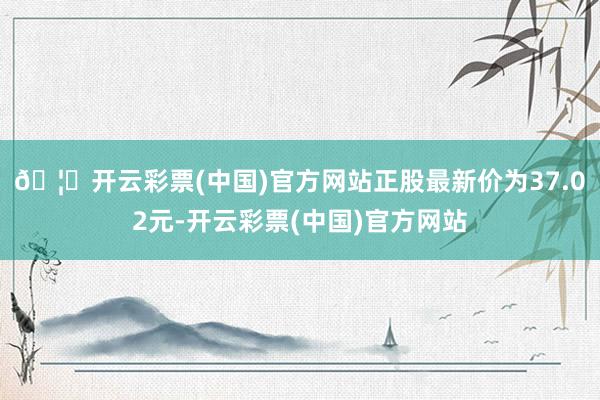 🦄开云彩票(中国)官方网站正股最新价为37.02元-开云彩票(中国)官方网站