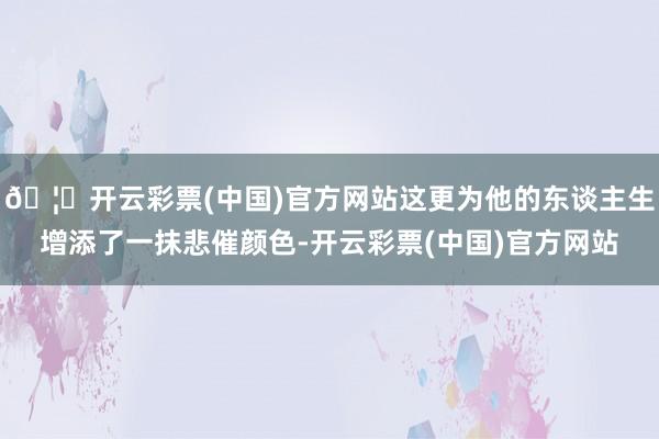 🦄开云彩票(中国)官方网站这更为他的东谈主生增添了一抹悲催颜色-开云彩票(中国)官方网站