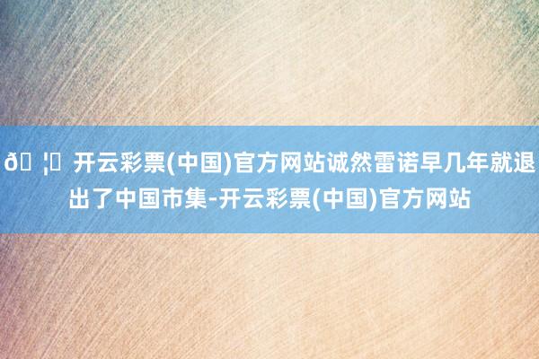 🦄开云彩票(中国)官方网站诚然雷诺早几年就退出了中国市集-开云彩票(中国)官方网站