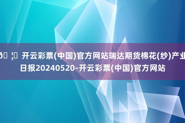 🦄开云彩票(中国)官方网站瑞达期货棉花(纱)产业日报20240520-开云彩票(中国)官方网站