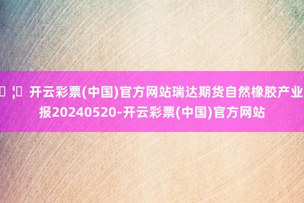 🦄开云彩票(中国)官方网站瑞达期货自然橡胶产业日报20240520-开云彩票(中国)官方网站