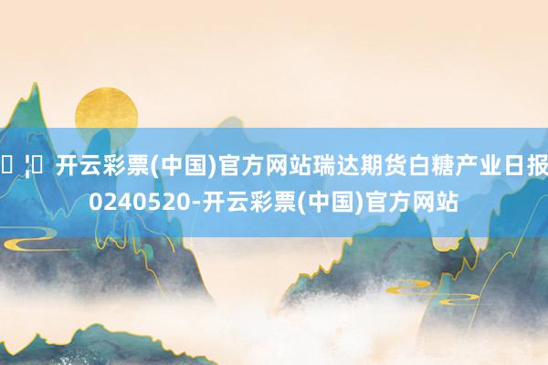 🦄开云彩票(中国)官方网站瑞达期货白糖产业日报20240520-开云彩票(中国)官方网站