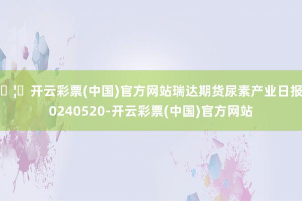 🦄开云彩票(中国)官方网站瑞达期货尿素产业日报20240520-开云彩票(中国)官方网站