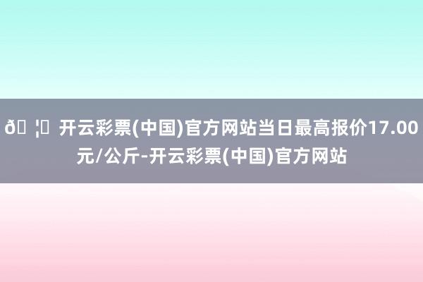 🦄开云彩票(中国)官方网站当日最高报价17.00元/公斤-开云彩票(中国)官方网站