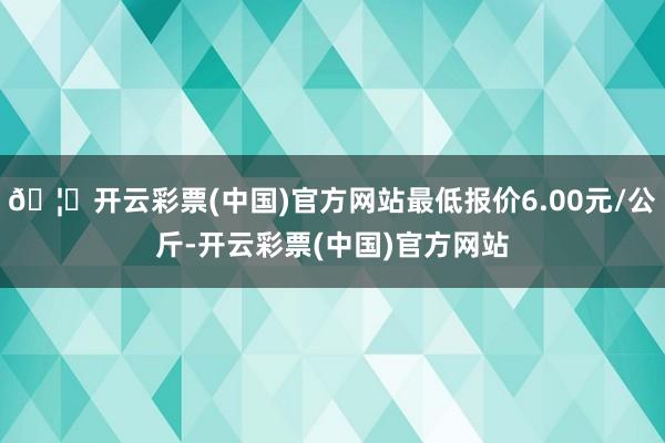 🦄开云彩票(中国)官方网站最低报价6.00元/公斤-开云彩票(中国)官方网站