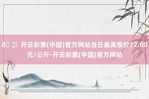 🦄开云彩票(中国)官方网站当日最高报价22.00元/公斤-开云彩票(中国)官方网站