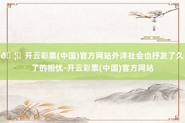 🦄开云彩票(中国)官方网站外洋社会也抒发了久了的担忧-开云彩票(中国)官方网站