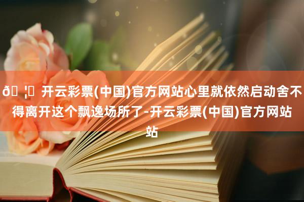 🦄开云彩票(中国)官方网站心里就依然启动舍不得离开这个飘逸场所了-开云彩票(中国)官方网站