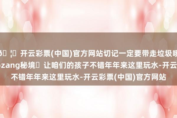 🦄开云彩票(中国)官方网站切记一定要带走垃圾哦共同保护好这个baozang秘境	让咱们的孩子不错年年来这里玩水-开云彩票(中国)官方网站