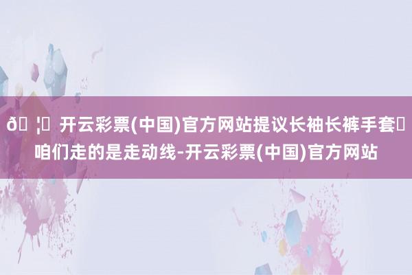 🦄开云彩票(中国)官方网站提议长袖长裤手套✔咱们走的是走动线-开云彩票(中国)官方网站