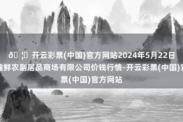 🦄开云彩票(中国)官方网站2024年5月22日吴忠市鑫鲜农副居品商场有限公司价钱行情-开云彩票(中国)官方网站