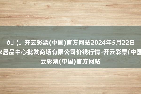 🦄开云彩票(中国)官方网站2024年5月22日南昌深圳农居品中心批发商场有限公司价钱行情-开云彩票(中国)官方网站