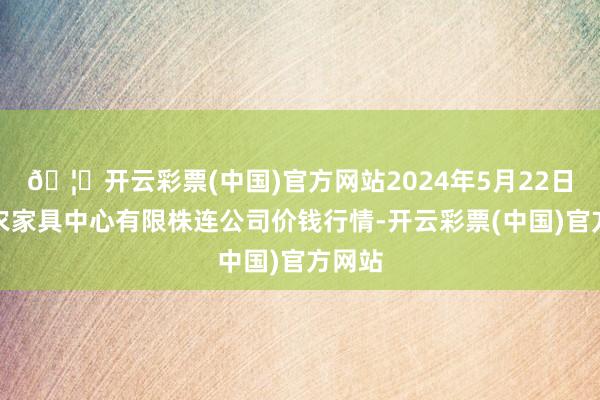 🦄开云彩票(中国)官方网站2024年5月22日南宁农家具中心有限株连公司价钱行情-开云彩票(中国)官方网站