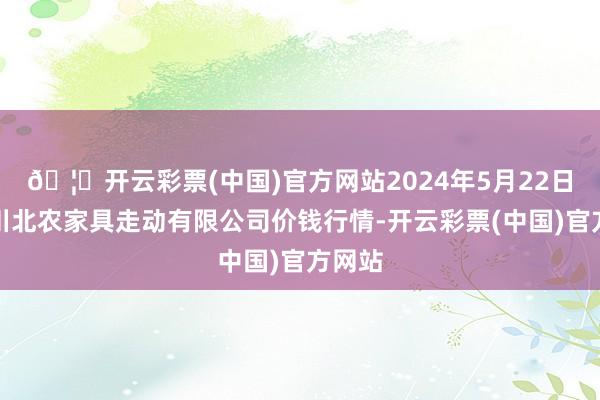 🦄开云彩票(中国)官方网站2024年5月22日南充川北农家具走动有限公司价钱行情-开云彩票(中国)官方网站