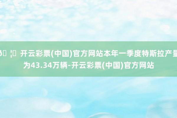 🦄开云彩票(中国)官方网站本年一季度特斯拉产量为43.34万辆-开云彩票(中国)官方网站