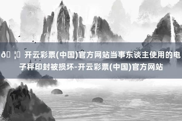 🦄开云彩票(中国)官方网站当事东谈主使用的电子秤印封被损坏-开云彩票(中国)官方网站