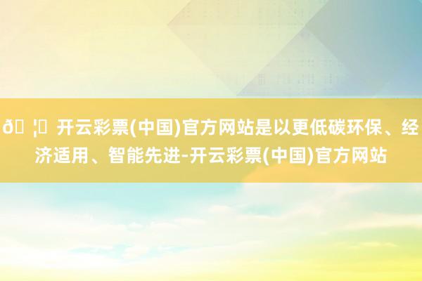 🦄开云彩票(中国)官方网站是以更低碳环保、经济适用、智能先进-开云彩票(中国)官方网站