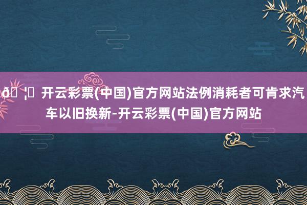 🦄开云彩票(中国)官方网站法例消耗者可肯求汽车以旧换新-开云彩票(中国)官方网站