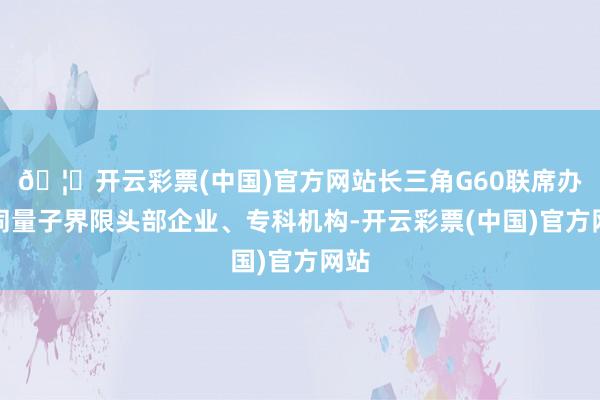 🦄开云彩票(中国)官方网站长三角G60联席办会同量子界限头部企业、专科机构-开云彩票(中国)官方网站