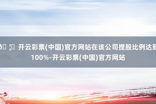 🦄开云彩票(中国)官方网站在该公司捏股比例达到100%-开云彩票(中国)官方网站