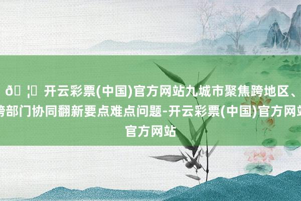 🦄开云彩票(中国)官方网站九城市聚焦跨地区、跨部门协同翻新要点难点问题-开云彩票(中国)官方网站