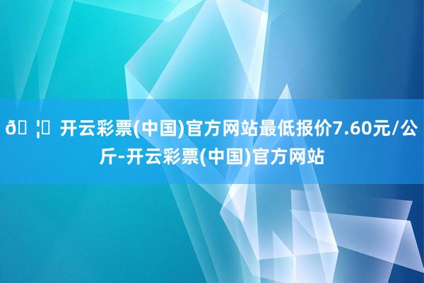 🦄开云彩票(中国)官方网站最低报价7.60元/公斤-开云彩票(中国)官方网站