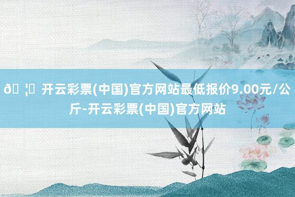 🦄开云彩票(中国)官方网站最低报价9.00元/公斤-开云彩票(中国)官方网站