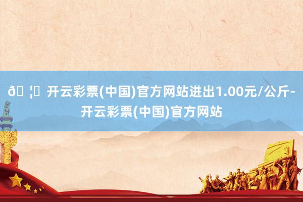 🦄开云彩票(中国)官方网站进出1.00元/公斤-开云彩票(中国)官方网站