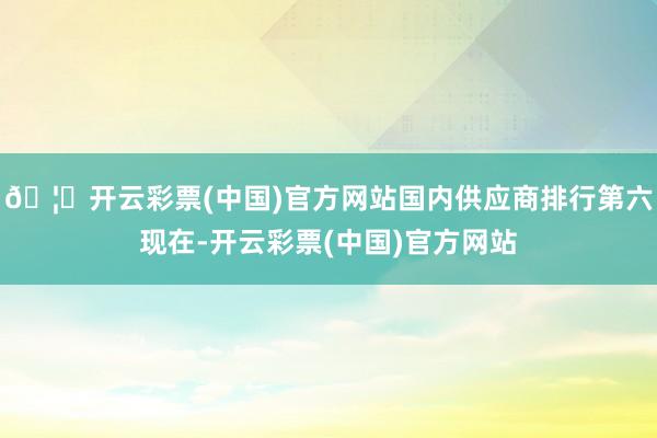 🦄开云彩票(中国)官方网站国内供应商排行第六现在-开云彩票(中国)官方网站