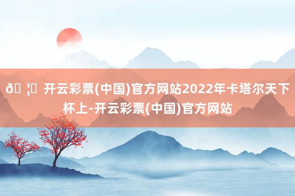 🦄开云彩票(中国)官方网站2022年卡塔尔天下杯上-开云彩票(中国)官方网站