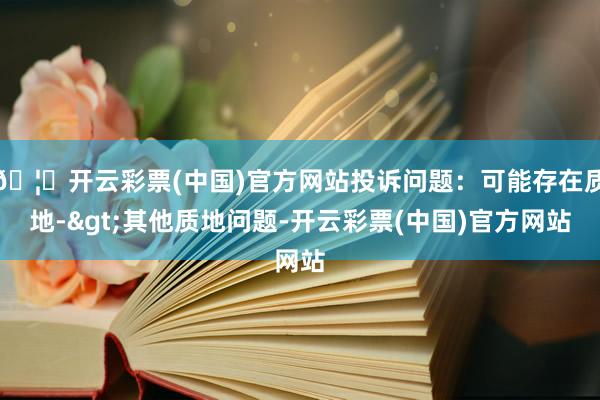 🦄开云彩票(中国)官方网站投诉问题：可能存在质地->其他质地问题-开云彩票(中国)官方网站