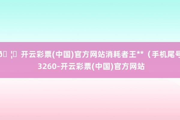 🦄开云彩票(中国)官方网站消耗者王**（手机尾号 3260-开云彩票(中国)官方网站